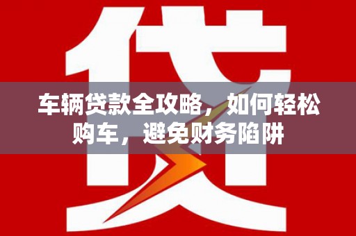 蓬溪车辆贷款全攻略，如何轻松购车，避免财务陷阱