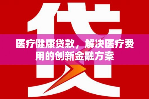 蓬溪医疗健康贷款，解决医疗费用的创新金融方案